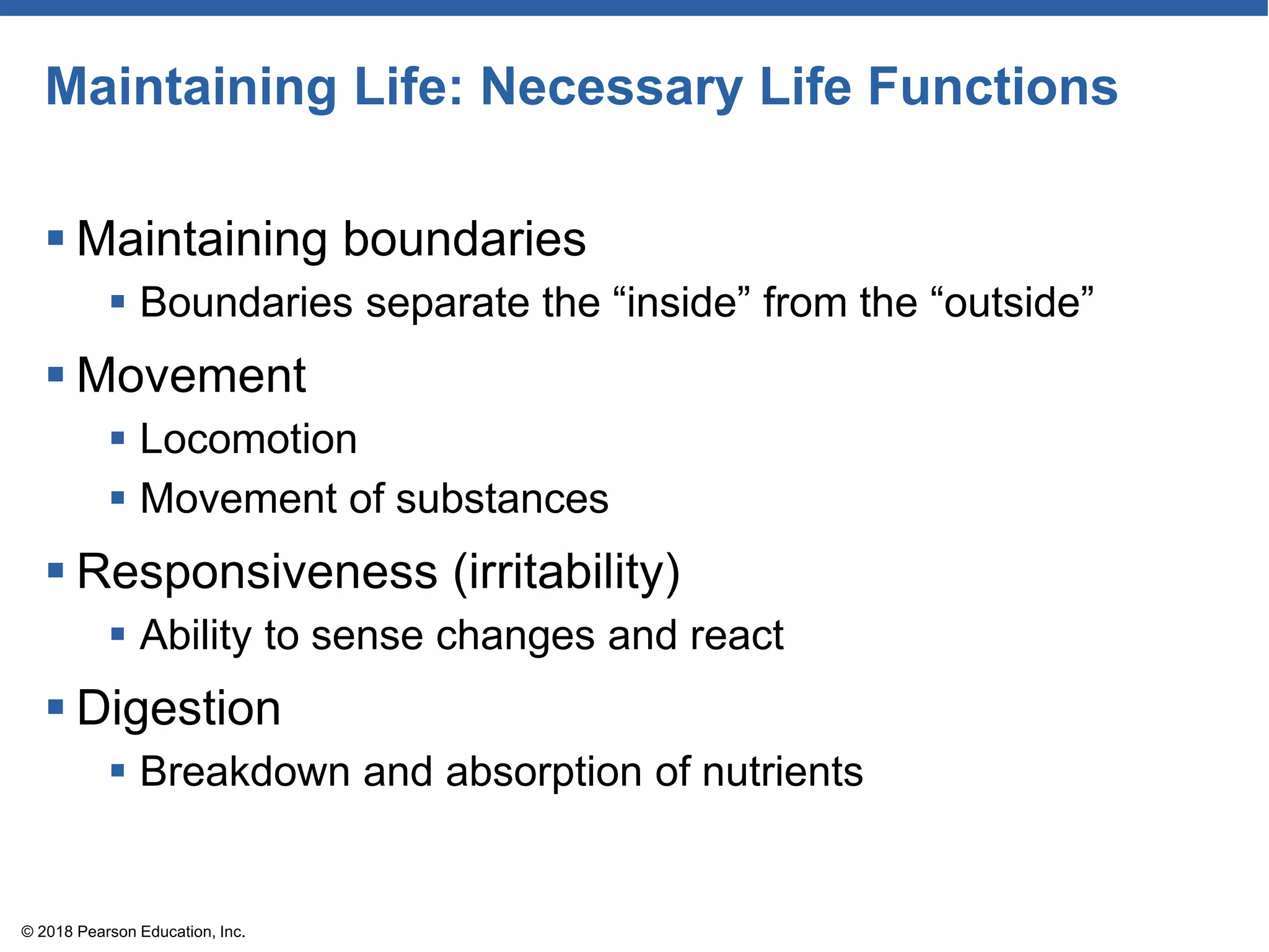 Maintaining Life: Necessary Life Functions
 Maintaining boundaries
 Boundaries separate the “inside” from the “outside”
 Movement
 Locomotion
 Movement of substances
 Responsiveness (irritability)
 Ability to sense changes and react
 Digestion
 Breakdown and absorption of nutrients
© 2018 Pearson Education, Inc.
 