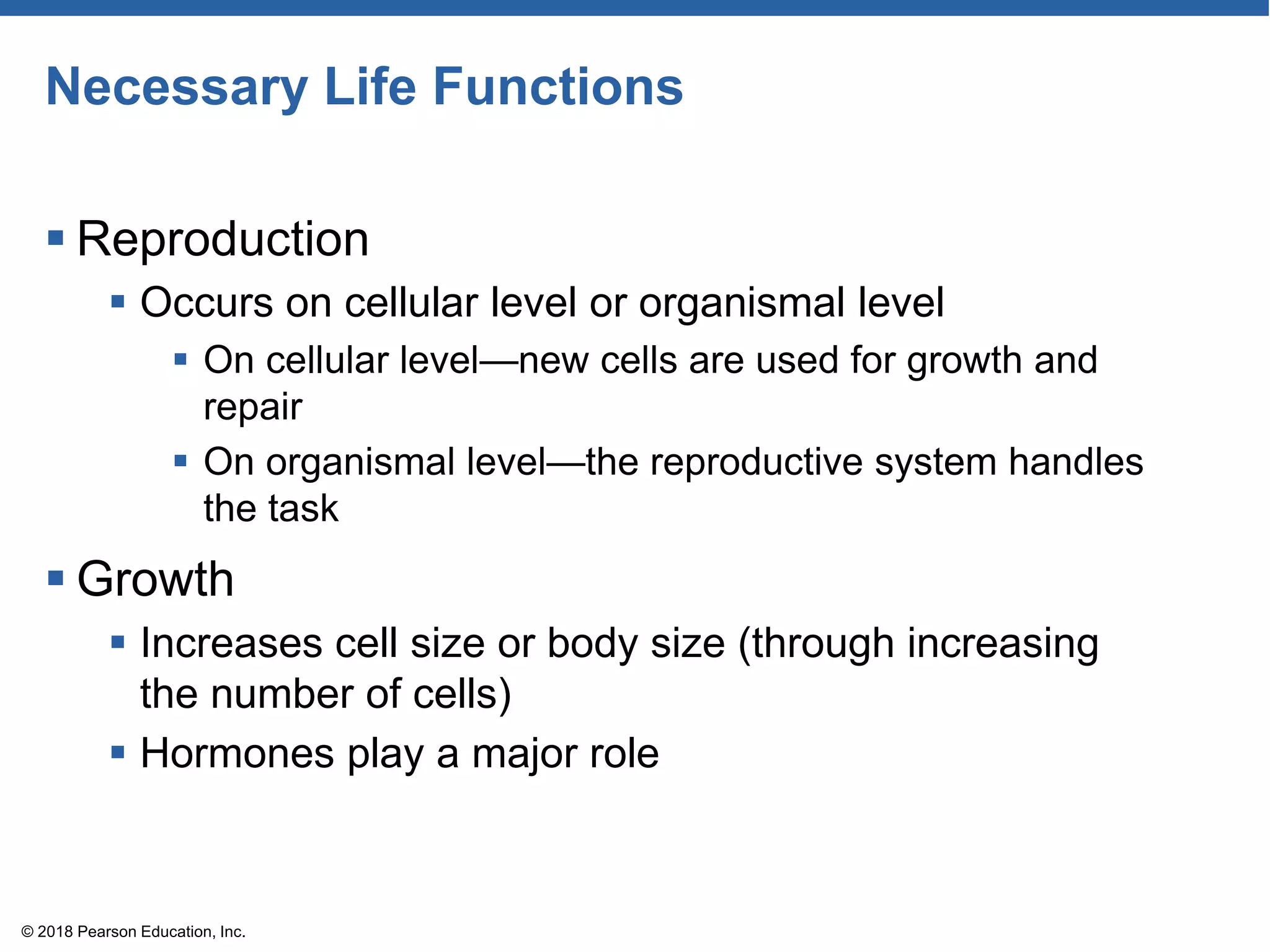 Necessary Life Functions
 Reproduction
 Occurs on cellular level or organismal level
 On cellular level—new cells are used for growth and
repair
 On organismal level—the reproductive system handles
the task
 Growth
 Increases cell size or body size (through increasing
the number of cells)
 Hormones play a major role
© 2018 Pearson Education, Inc.
 