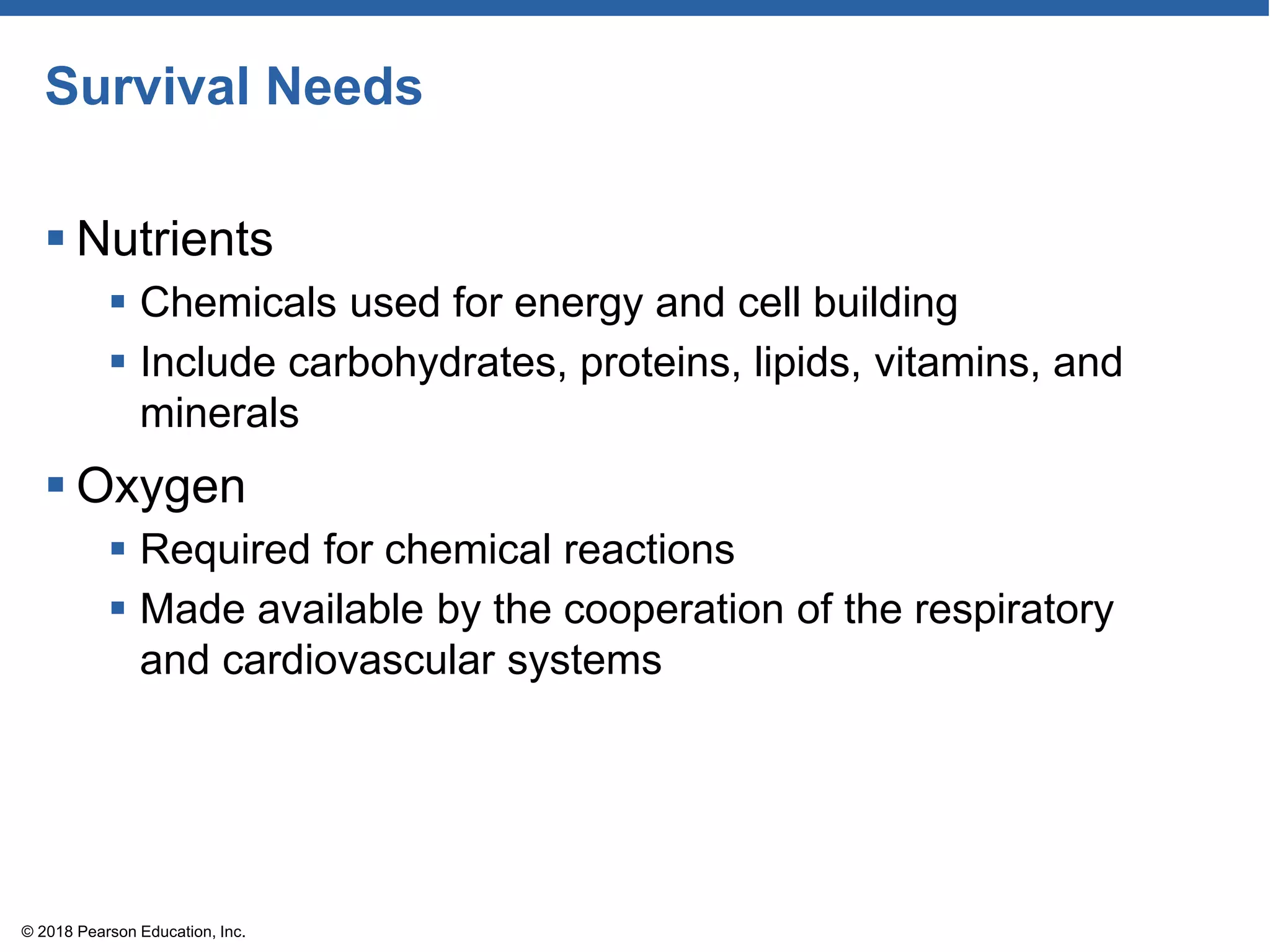 Survival Needs
 Nutrients
 Chemicals used for energy and cell building
 Include carbohydrates, proteins, lipids, vitamins, and
minerals
 Oxygen
 Required for chemical reactions
 Made available by the cooperation of the respiratory
and cardiovascular systems
© 2018 Pearson Education, Inc.
 