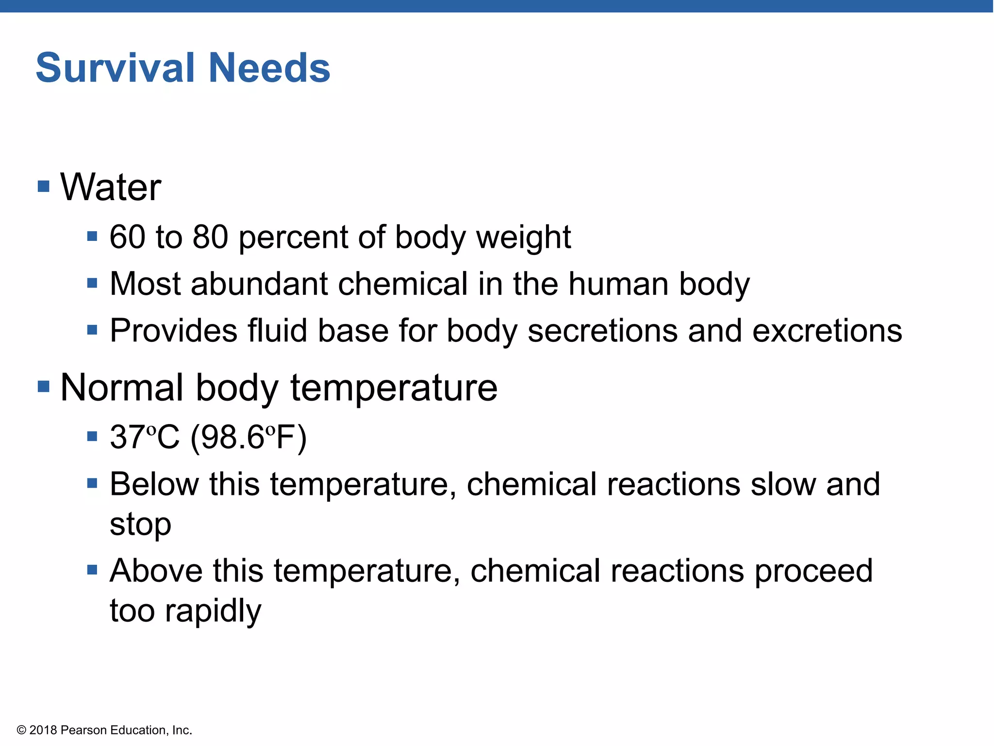Survival Needs
 Water
 60 to 80 percent of body weight
 Most abundant chemical in the human body
 Provides fluid base for body secretions and excretions
 Normal body temperature
 37ºC (98.6ºF)
 Below this temperature, chemical reactions slow and
stop
 Above this temperature, chemical reactions proceed
too rapidly
© 2018 Pearson Education, Inc.
 