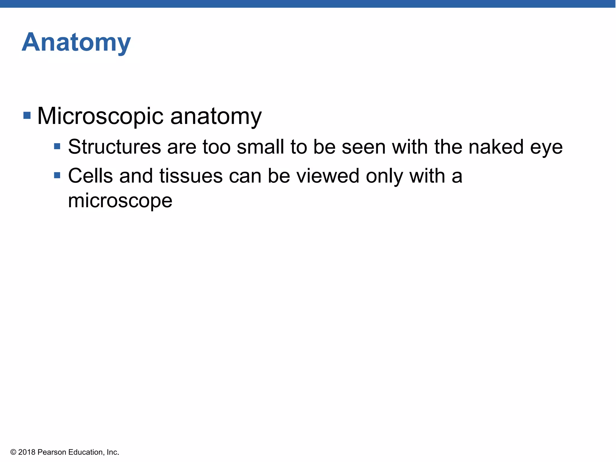 Anatomy
 Microscopic anatomy
 Structures are too small to be seen with the naked eye
 Cells and tissues can be viewed only with a
microscope
© 2018 Pearson Education, Inc.
 