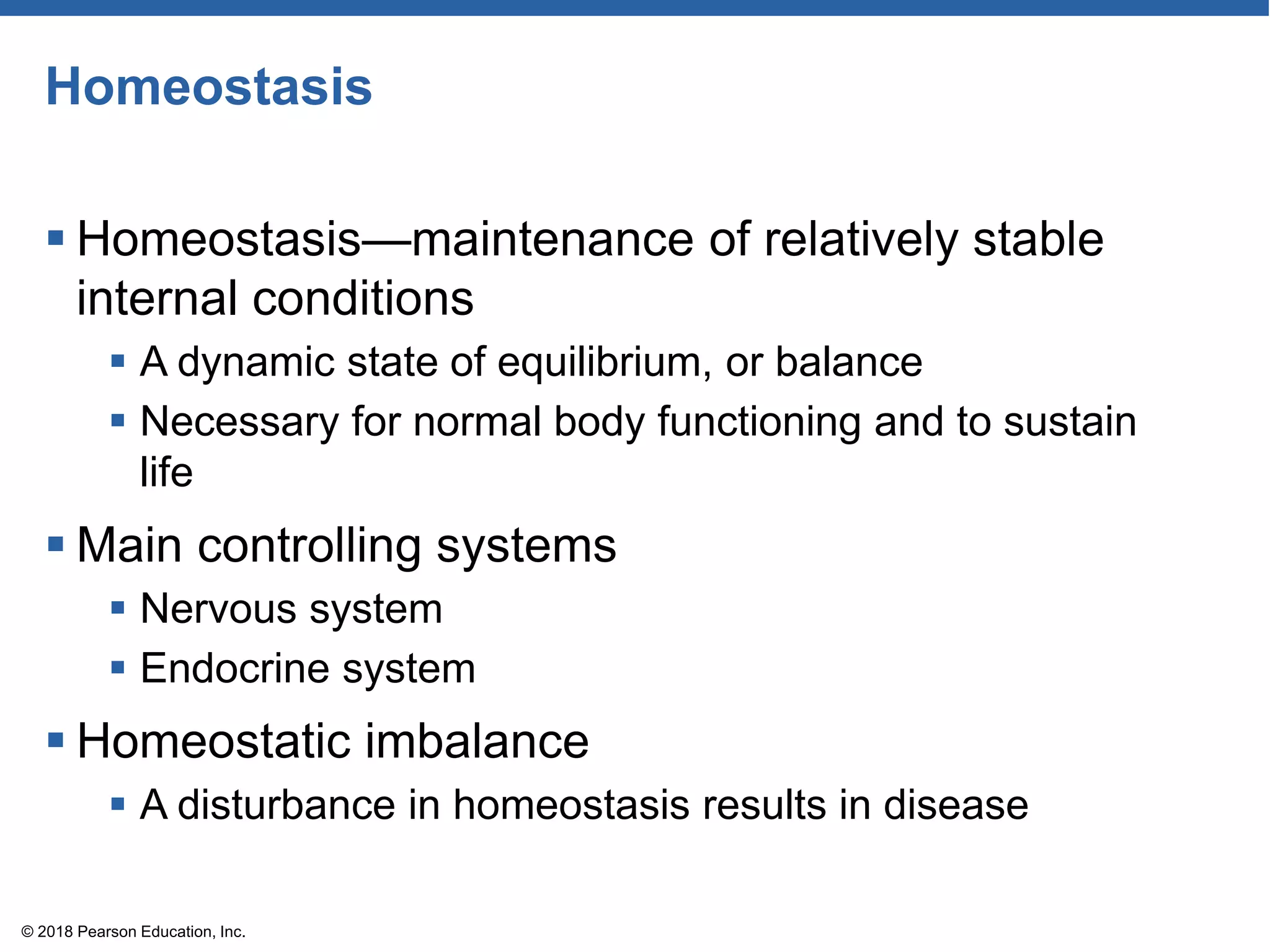 Homeostasis
 Homeostasis—maintenance of relatively stable
internal conditions
 A dynamic state of equilibrium, or balance
 Necessary for normal body functioning and to sustain
life
 Main controlling systems
 Nervous system
 Endocrine system
 Homeostatic imbalance
 A disturbance in homeostasis results in disease
© 2018 Pearson Education, Inc.
 