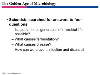 The Golden Age of Microbiology
• Scientists searched for answers to four
questions
– Is spontaneous generation of microbial life
possible?
– What causes fermentation?
– What causes disease?
– How can we prevent infection and disease?
© 2012 Pearson Education Inc.
 