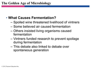 The Golden Age of Microbiology
• What Causes Fermentation?
– Spoiled wine threatened livelihood of vintners
– Some believed air caused fermentation
– Others insisted living organisms caused
fermentation
– Vintners funded research to prevent spoilage
during fermentation
– This debate also linked to debate over
spontaneous generation
© 2012 Pearson Education Inc.
 