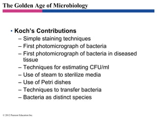 The Golden Age of Microbiology
• Koch’s Contributions
– Simple staining techniques
– First photomicrograph of bacteria
– First photomicrograph of bacteria in diseased
tissue
– Techniques for estimating CFU/ml
– Use of steam to sterilize media
– Use of Petri dishes
– Techniques to transfer bacteria
– Bacteria as distinct species
© 2012 Pearson Education Inc.
 