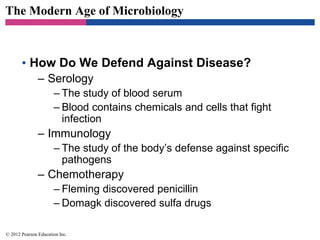 The Modern Age of Microbiology
• How Do We Defend Against Disease?
– Serology
– The study of blood serum
– Blood contains chemicals and cells that fight
infection
– Immunology
– The study of the body’s defense against specific
pathogens
– Chemotherapy
– Fleming discovered penicillin
– Domagk discovered sulfa drugs
© 2012 Pearson Education Inc.
 