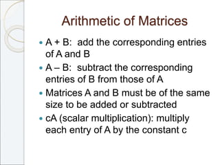 Arithmetic of Matrices
 A + B: add the corresponding entries
of A and B
 A – B: subtract the corresponding
entries of B from those of A
 Matrices A and B must be of the same
size to be added or subtracted
 cA (scalar multiplication): multiply
each entry of A by the constant c
 