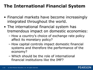 © 2016 Pearson Education, Inc. All rights reserved.1-23
The International Financial System
• Financial markets have become increasingly
integrated throughout the world.
• The international financial system has
tremendous impact on domestic economies:
– How a country’s choice of exchange rate policy
affect its monetary policy?
– How capital controls impact domestic financial
systems and therefore the performance of the
economy?
– Which should be the role of international
financial institutions like the IMF?
 