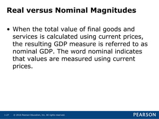 © 2016 Pearson Education, Inc. All rights reserved.1-27
Real versus Nominal Magnitudes
• When the total value of final goods and
services is calculated using current prices,
the resulting GDP measure is referred to as
nominal GDP. The word nominal indicates
that values are measured using current
prices.
 