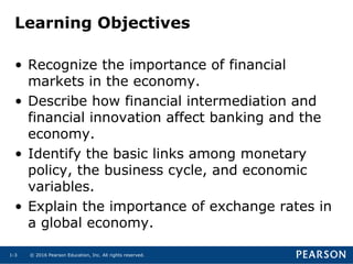 © 2016 Pearson Education, Inc. All rights reserved.1-3
Learning Objectives
• Recognize the importance of financial
markets in the economy.
• Describe how financial intermediation and
financial innovation affect banking and the
economy.
• Identify the basic links among monetary
policy, the business cycle, and economic
variables.
• Explain the importance of exchange rates in
a global economy.
 