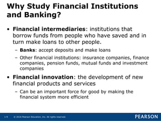 © 2016 Pearson Education, Inc. All rights reserved.1-9
Why Study Financial Institutions
and Banking?
• Financial intermediaries: institutions that
borrow funds from people who have saved and in
turn make loans to other people.
– Banks: accept deposits and make loans
– Other financial institutions: insurance companies, finance
companies, pension funds, mutual funds and investment
companies
• Financial innovation: the development of new
financial products and services
– Can be an important force for good by making the
financial system more efficient
 
