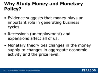© 2016 Pearson Education, Inc. All rights reserved.1-11
Why Study Money and Monetary
Policy?
• Evidence suggests that money plays an
important role in generating business
cycles.
• Recessions (unemployment) and
expansions affect all of us.
• Monetary theory ties changes in the money
supply to changes in aggregate economic
activity and the price level.
 