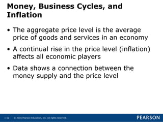 © 2016 Pearson Education, Inc. All rights reserved.1-12
Money, Business Cycles, and
Inflation
• The aggregate price level is the average
price of goods and services in an economy
• A continual rise in the price level (inflation)
affects all economic players
• Data shows a connection between the
money supply and the price level
 