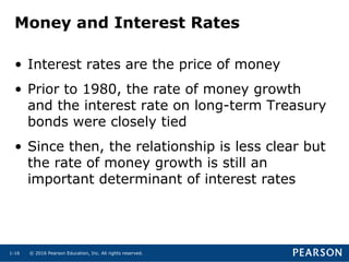 © 2016 Pearson Education, Inc. All rights reserved.1-16
Money and Interest Rates
• Interest rates are the price of money
• Prior to 1980, the rate of money growth
and the interest rate on long-term Treasury
bonds were closely tied
• Since then, the relationship is less clear but
the rate of money growth is still an
important determinant of interest rates
 
