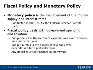 © 2016 Pearson Education, Inc. All rights reserved.1-18
Fiscal Policy and Monetary Policy
• Monetary policy is the management of the money
supply and interest rates
– Conducted in the U.S. by the Federal Reserve System
(Fed)
• Fiscal policy deals with government spending
and taxation
– Budget deficit is the excess of expenditures over revenues
for a particular year
– Budget surplus is the excess of revenues over
expenditures for a particular year
– Any deficit must be financed by borrowing
 
