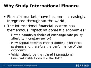 © 2016 Pearson Education, Inc. All rights reserved.1-21
Why Study International Finance
• Financial markets have become increasingly
integrated throughout the world.
• The international financial system has
tremendous impact on domestic economies:
– How a country’s choice of exchange rate policy
affect its monetary policy?
– How capital controls impact domestic financial
systems and therefore the performance of the
economy?
– Which should be the role of international
financial institutions like the IMF?
 