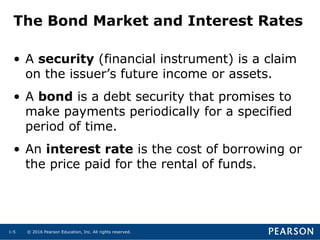 © 2016 Pearson Education, Inc. All rights reserved.1-5
The Bond Market and Interest Rates
• A security (financial instrument) is a claim
on the issuer’s future income or assets.
• A bond is a debt security that promises to
make payments periodically for a specified
period of time.
• An interest rate is the cost of borrowing or
the price paid for the rental of funds.
 