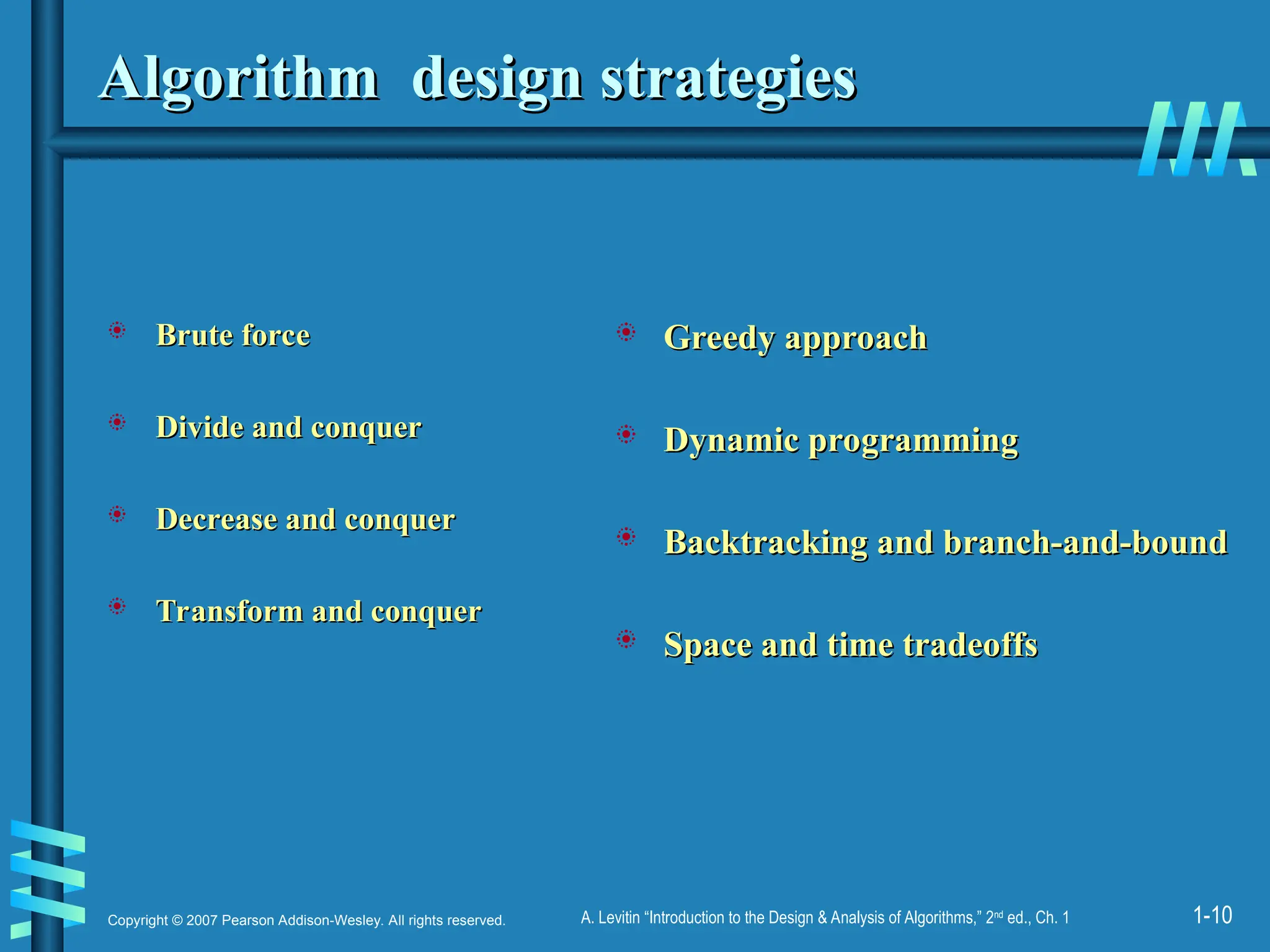 1-10
Copyright © 2007 Pearson Addison-Wesley. All rights reserved. A. Levitin “Introduction to the Design & Analysis of Algorithms,” 2nd
ed., Ch. 1
Algorithm design strategies
Algorithm design strategies
 Brute force
Brute force
 Divide and conquer
Divide and conquer
 Decrease and conquer
Decrease and conquer
 Transform and conquer
Transform and conquer
 Greedy approach
Greedy approach
 Dynamic programming
Dynamic programming
 Backtracking and branch-and-bound
Backtracking and branch-and-bound
 Space and time tradeoffs
Space and time tradeoffs
 