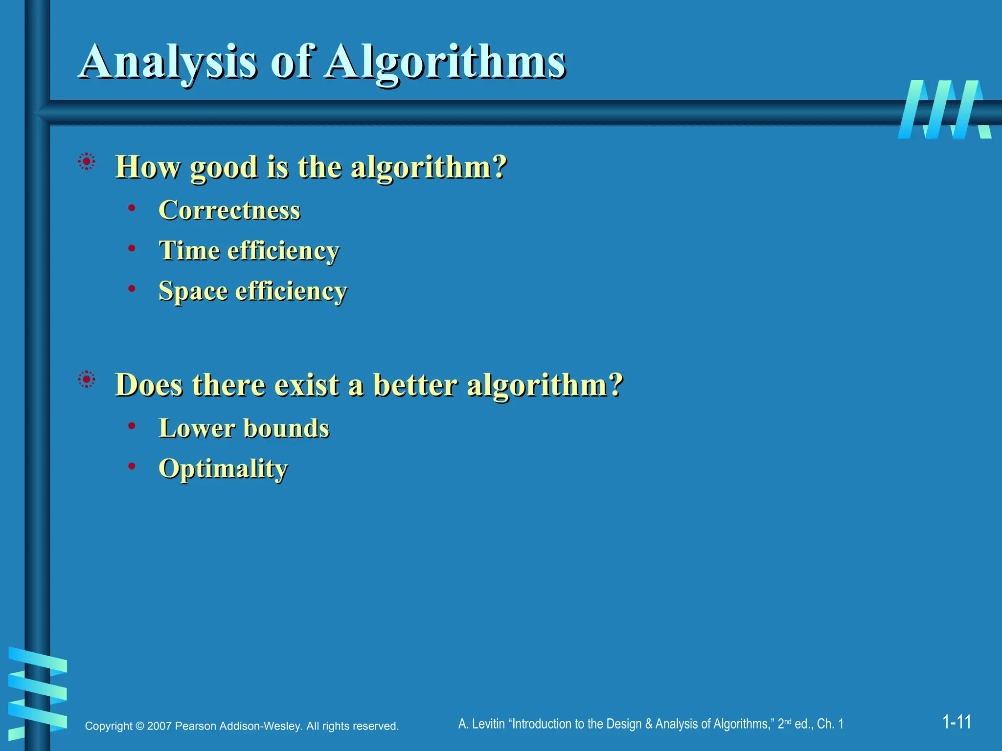 1-11
Copyright © 2007 Pearson Addison-Wesley. All rights reserved. A. Levitin “Introduction to the Design & Analysis of Algorithms,” 2nd
ed., Ch. 1
Analysis of Algorithms
Analysis of Algorithms
 How good is the algorithm?
How good is the algorithm?
• Correctness
Correctness
• Time efficiency
Time efficiency
• Space efficiency
Space efficiency
 Does there exist a better algorithm?
Does there exist a better algorithm?
• Lower bounds
Lower bounds
• Optimality
Optimality
 