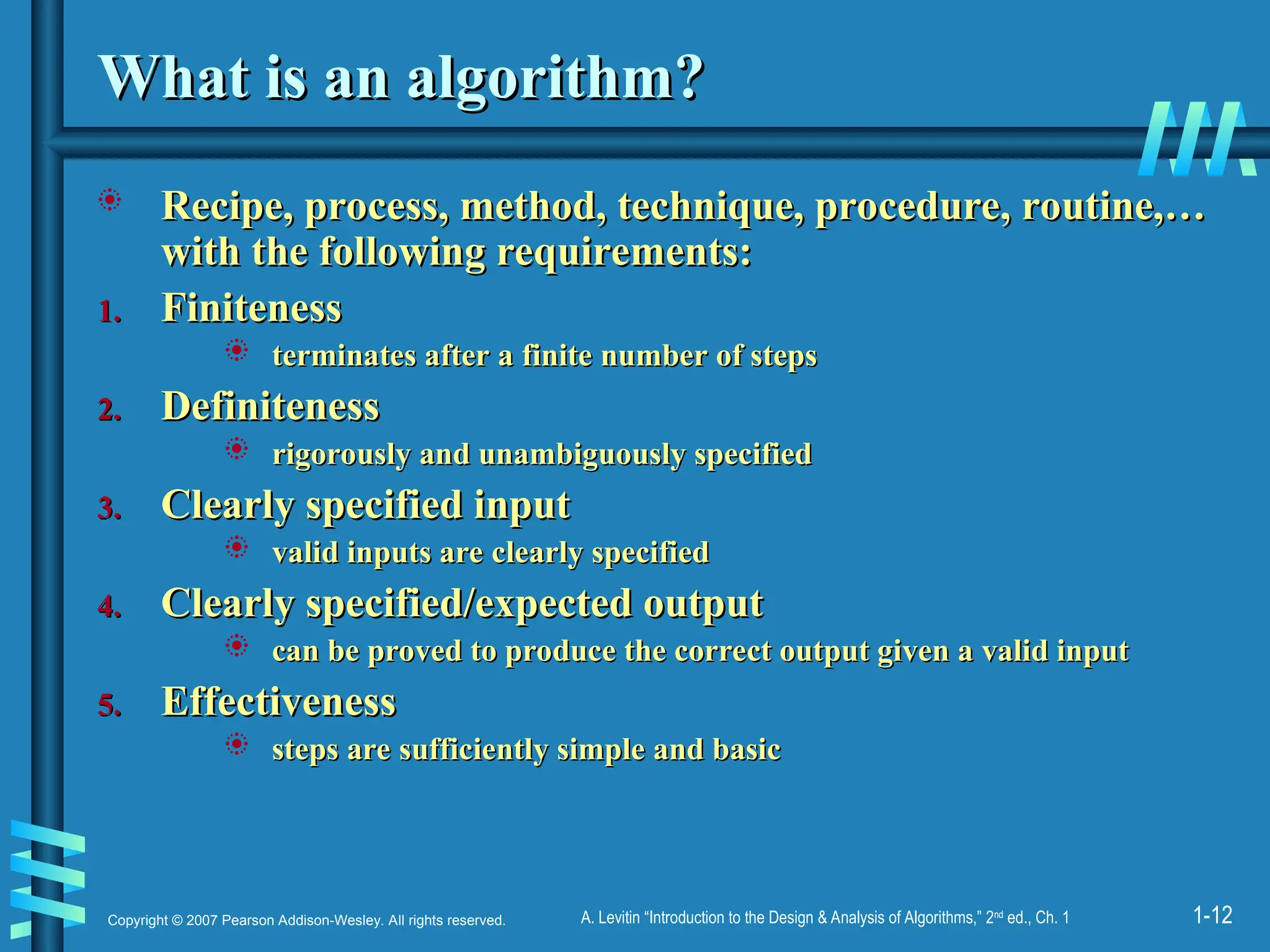 1-12
Copyright © 2007 Pearson Addison-Wesley. All rights reserved. A. Levitin “Introduction to the Design & Analysis of Algorithms,” 2nd
ed., Ch. 1
What is an algorithm?
What is an algorithm?
 Recipe, process, method, technique, procedure, routine,…
Recipe, process, method, technique, procedure, routine,…
with the following requirements:
with the following requirements:
1.
1. Finiteness
Finiteness
 terminates after a finite number of steps
terminates after a finite number of steps
2.
2. Definiteness
Definiteness
 rigorously and unambiguously specified
rigorously and unambiguously specified
3.
3. Clearly specified input
Clearly specified input
 valid inputs are clearly specified
valid inputs are clearly specified
4.
4. Clearly specified/expected output
Clearly specified/expected output
 can be proved to produce the correct output given a valid input
can be proved to produce the correct output given a valid input
5.
5. Effectiveness
Effectiveness
 steps are sufficiently simple and basic
steps are sufficiently simple and basic
 