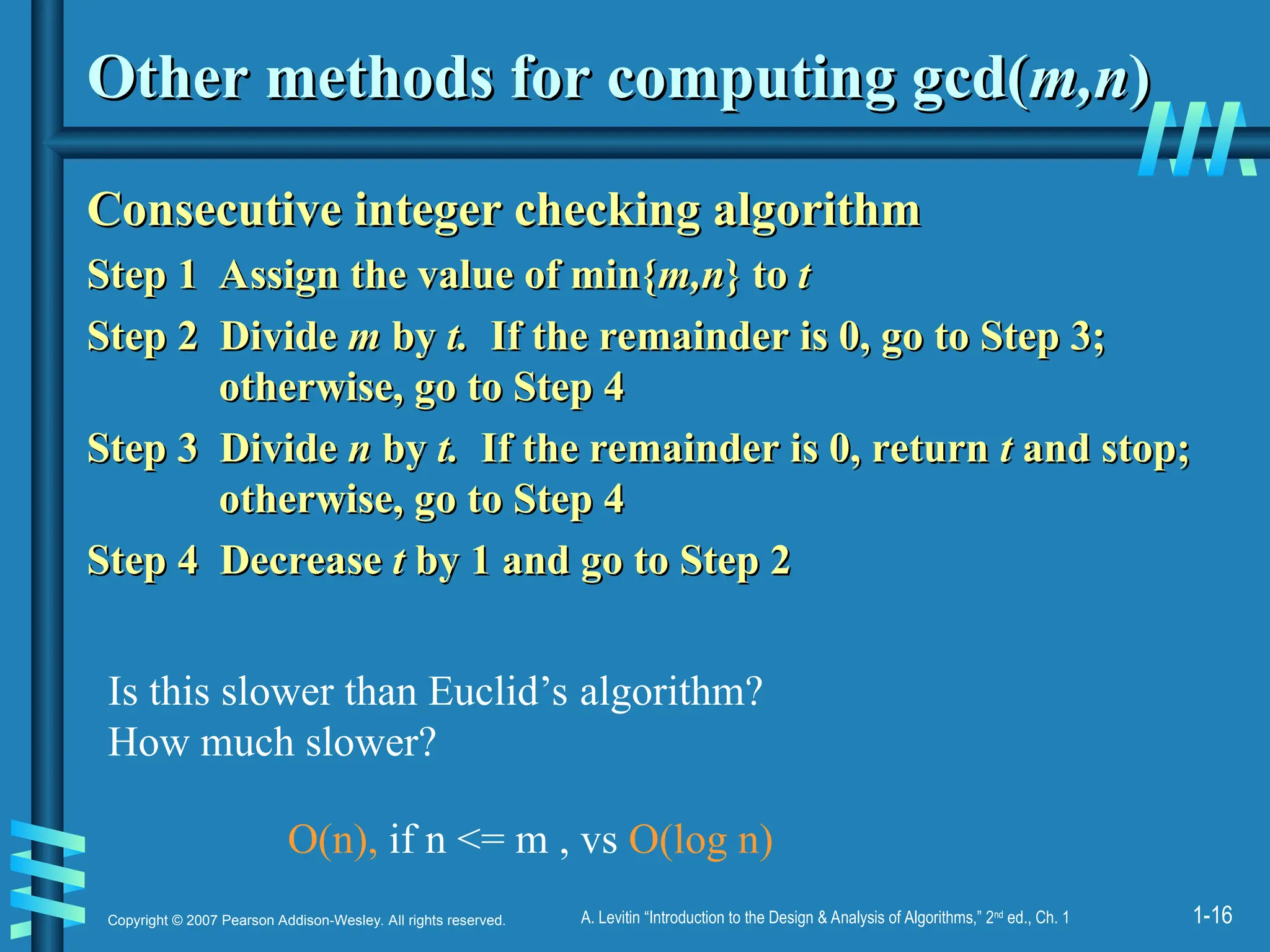 1-16
Copyright © 2007 Pearson Addison-Wesley. All rights reserved. A. Levitin “Introduction to the Design & Analysis of Algorithms,” 2nd
ed., Ch. 1
Other methods for computing gcd(
Other methods for computing gcd(m,n
m,n)
)
Consecutive integer checking algorithm
Consecutive integer checking algorithm
Step 1 Assign the value of min{
Step 1 Assign the value of min{m,n
m,n} to
} to t
t
Step 2
Step 2 Divide
Divide m
m by
by t.
t. If the remainder is 0, go to Step 3;
If the remainder is 0, go to Step 3;
otherwise, go to Step 4
otherwise, go to Step 4
Step 3
Step 3 Divide
Divide n
n by
by t.
t. If the remainder is 0, return
If the remainder is 0, return t
t and stop;
and stop;
otherwise, go to Step 4
otherwise, go to Step 4
Step 4 Decrease
Step 4 Decrease t
t by 1 and go to Step 2
by 1 and go to Step 2
Is this slower than Euclid’s algorithm?
How much slower?
O(n), if n <= m , vs O(log n)
 