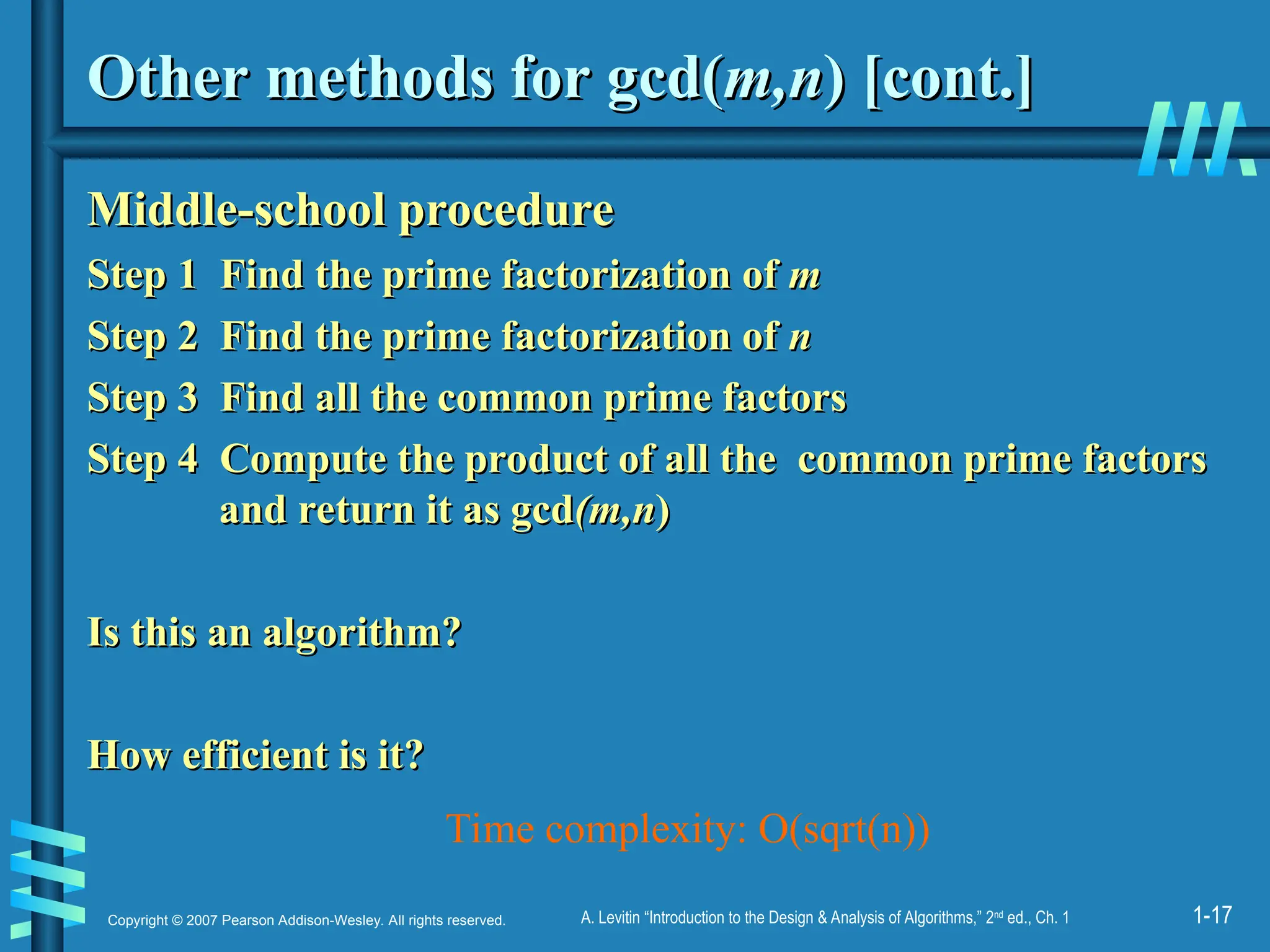 1-17
Copyright © 2007 Pearson Addison-Wesley. All rights reserved. A. Levitin “Introduction to the Design & Analysis of Algorithms,” 2nd
ed., Ch. 1
Other methods for gcd(
Other methods for gcd(m,n
m,n) [cont.]
) [cont.]
Middle-school procedure
Middle-school procedure
Step 1 Find the prime factorization of
Step 1 Find the prime factorization of m
m
Step 2 Find the prime factorization of
Step 2 Find the prime factorization of n
n
Step 3 Find all the common prime factors
Step 3 Find all the common prime factors
Step 4 Compute the product of all the common prime factors
Step 4 Compute the product of all the common prime factors
and return it as gcd
and return it as gcd(m,n
(m,n)
)
Is this an algorithm?
Is this an algorithm?
How efficient is it?
How efficient is it?
Time complexity: O(sqrt(n))
 
