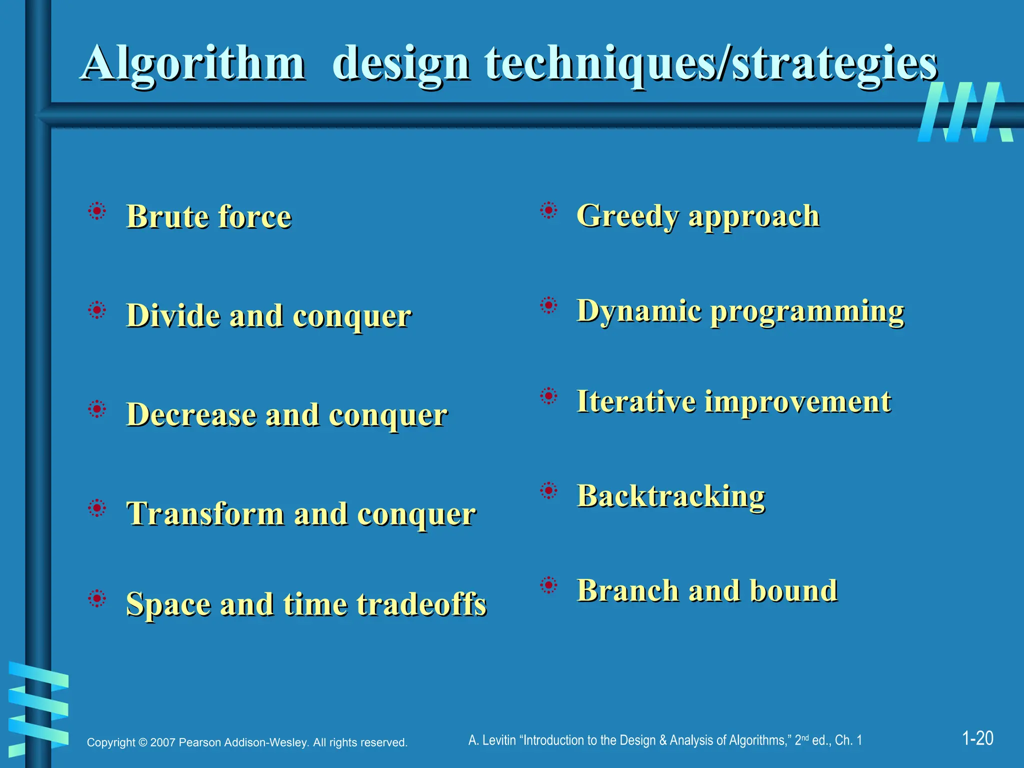 1-20
Copyright © 2007 Pearson Addison-Wesley. All rights reserved. A. Levitin “Introduction to the Design & Analysis of Algorithms,” 2nd
ed., Ch. 1
Algorithm design techniques/strategies
Algorithm design techniques/strategies
 Brute force
Brute force
 Divide and conquer
Divide and conquer
 Decrease and conquer
Decrease and conquer
 Transform and conquer
Transform and conquer
 Space and time tradeoffs
Space and time tradeoffs
 Greedy approach
Greedy approach
 Dynamic programming
Dynamic programming
 Iterative improvement
Iterative improvement
 Backtracking
Backtracking
 Branch and bound
Branch and bound
 