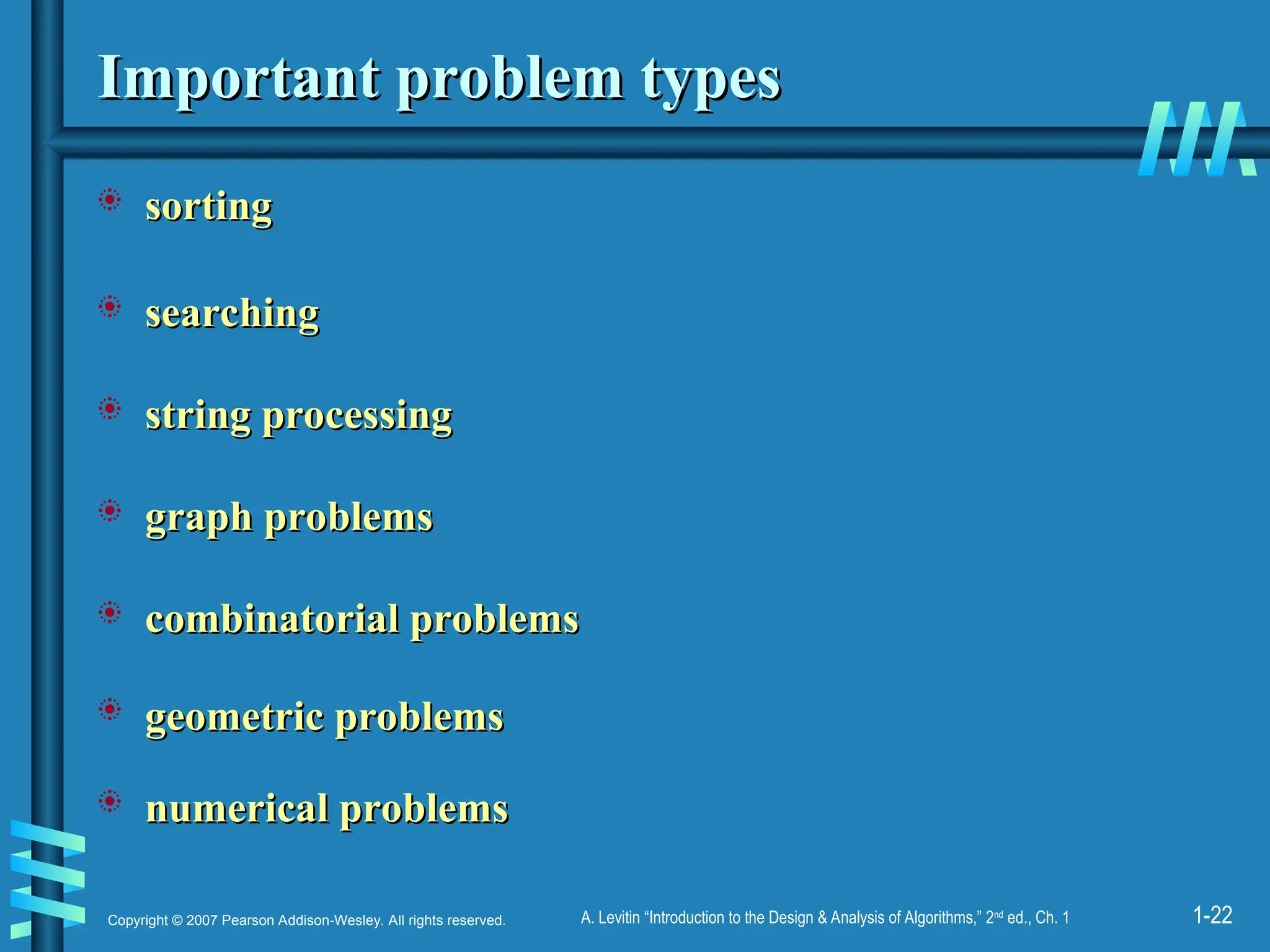 1-22
Copyright © 2007 Pearson Addison-Wesley. All rights reserved. A. Levitin “Introduction to the Design & Analysis of Algorithms,” 2nd
ed., Ch. 1
Important problem types
Important problem types
 sorting
sorting
 searching
searching
 string processing
string processing
 graph problems
graph problems
 combinatorial problems
combinatorial problems
 geometric problems
geometric problems
 numerical problems
numerical problems
 