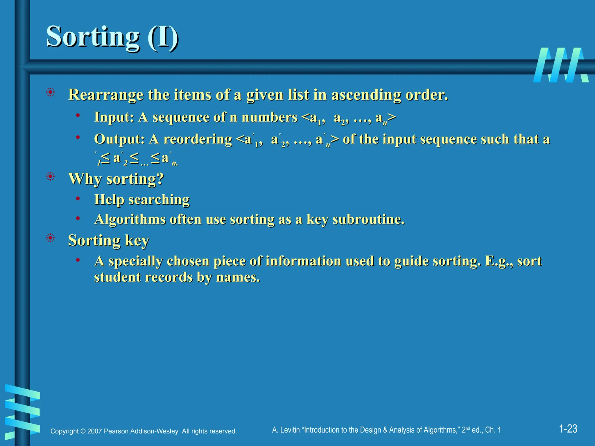 1-23
Copyright © 2007 Pearson Addison-Wesley. All rights reserved. A. Levitin “Introduction to the Design & Analysis of Algorithms,” 2nd
ed., Ch. 1
Sorting (I)
Sorting (I)
 Rearrange the items of a given list in ascending order.
Rearrange the items of a given list in ascending order.
• Input: A sequence of n numbers <a
Input: A sequence of n numbers <a1
1,
, a
a2
2, …, a
, …, an
n>
>
• Output: A reordering <a
Output: A reordering <a´
´
1
1,
, a
a´
´
2
2, …, a
, …, a´
´
n
n> of the input sequence such that a
> of the input sequence such that a
´
´
1
1≤
≤ a
a´
´
2
2 ≤
≤ …
… ≤
≤ a
a´
´
n.
n.
 Why sorting?
Why sorting?
• Help searching
Help searching
• Algorithms often use sorting as a key subroutine.
Algorithms often use sorting as a key subroutine.
 Sorting key
Sorting key
• A specially chosen piece of information used to guide sorting. E.g., sort
A specially chosen piece of information used to guide sorting. E.g., sort
student records by names.
student records by names.
 