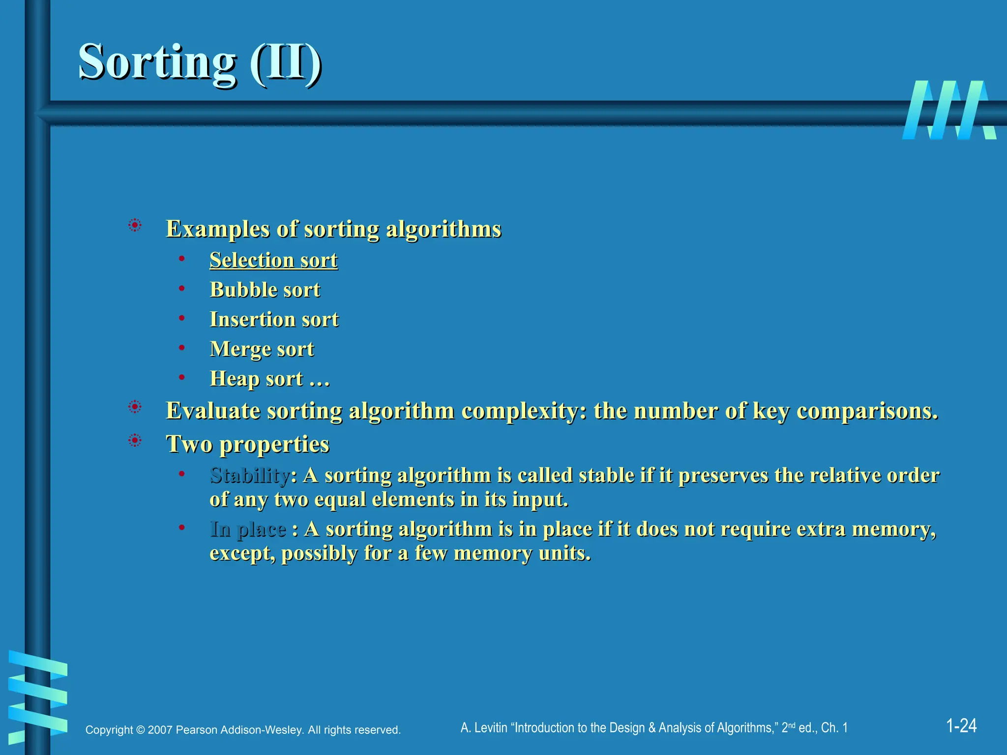 1-24
Copyright © 2007 Pearson Addison-Wesley. All rights reserved. A. Levitin “Introduction to the Design & Analysis of Algorithms,” 2nd
ed., Ch. 1
Sorting (II)
Sorting (II)
 Examples of sorting algorithms
Examples of sorting algorithms
• Selection sort
Selection sort
• Bubble sort
Bubble sort
• Insertion sort
Insertion sort
• Merge sort
Merge sort
• Heap sort …
Heap sort …
 Evaluate sorting algorithm complexity: the number of key comparisons.
Evaluate sorting algorithm complexity: the number of key comparisons.
 Two properties
Two properties
• Stability
Stability: A sorting algorithm is called stable if it preserves the relative order
: A sorting algorithm is called stable if it preserves the relative order
of any two equal elements in its input.
of any two equal elements in its input.
• In place
In place : A sorting algorithm is in place if it does not require extra memory,
: A sorting algorithm is in place if it does not require extra memory,
except, possibly for a few memory units.
except, possibly for a few memory units.
 