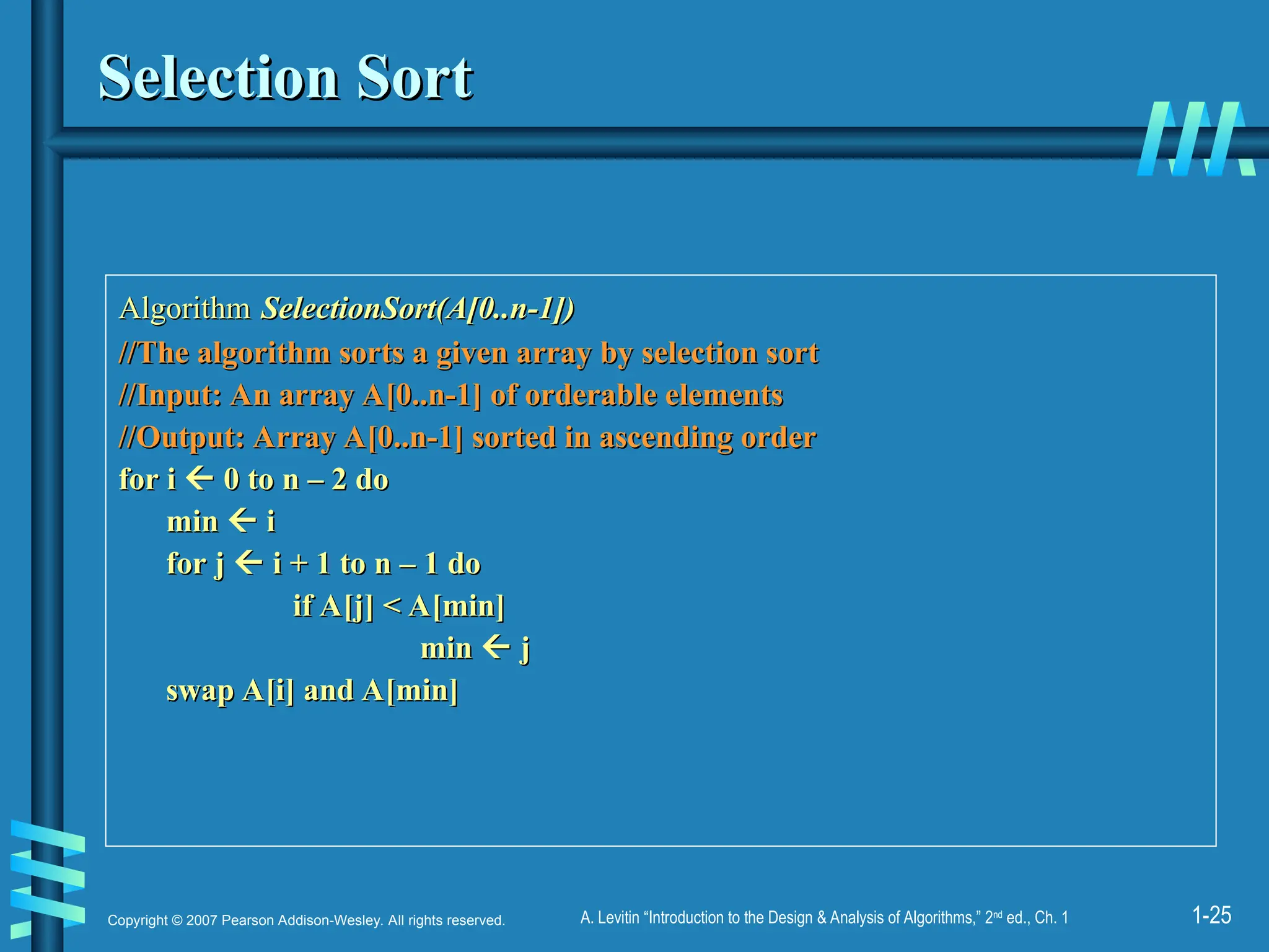 1-25
Copyright © 2007 Pearson Addison-Wesley. All rights reserved. A. Levitin “Introduction to the Design & Analysis of Algorithms,” 2nd
ed., Ch. 1
Selection Sort
Selection Sort
Algorithm
Algorithm SelectionSort(A[0..n-1])
SelectionSort(A[0..n-1])
//The algorithm sorts a given array by selection sort
//The algorithm sorts a given array by selection sort
//Input: An array A[0..n-1] of orderable elements
//Input: An array A[0..n-1] of orderable elements
//Output: Array A[0..n-1] sorted in ascending order
//Output: Array A[0..n-1] sorted in ascending order
for i
for i 
 0 to n – 2 do
0 to n – 2 do
min
min 
 i
i
for j
for j 
 i + 1 to n – 1 do
i + 1 to n – 1 do
if A[j] < A[min]
if A[j] < A[min]
min
min 
 j
j
swap A[i] and A[min]
swap A[i] and A[min]
 