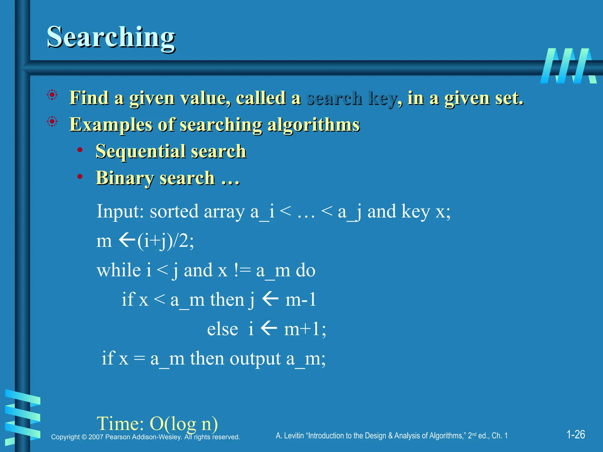 1-26
Copyright © 2007 Pearson Addison-Wesley. All rights reserved. A. Levitin “Introduction to the Design & Analysis of Algorithms,” 2nd
ed., Ch. 1
Searching
Searching
 Find a given value, called a
Find a given value, called a search key
search key, in a given set.
, in a given set.
 Examples of searching algorithms
Examples of searching algorithms
• Sequential search
Sequential search
• Binary search …
Binary search …
Input: sorted array a_i < … < a_j and key x;
m (i+j)/2;
while i < j and x != a_m do
if x < a_m then j  m-1
else i  m+1;
if x = a_m then output a_m;
Time: O(log n)
 