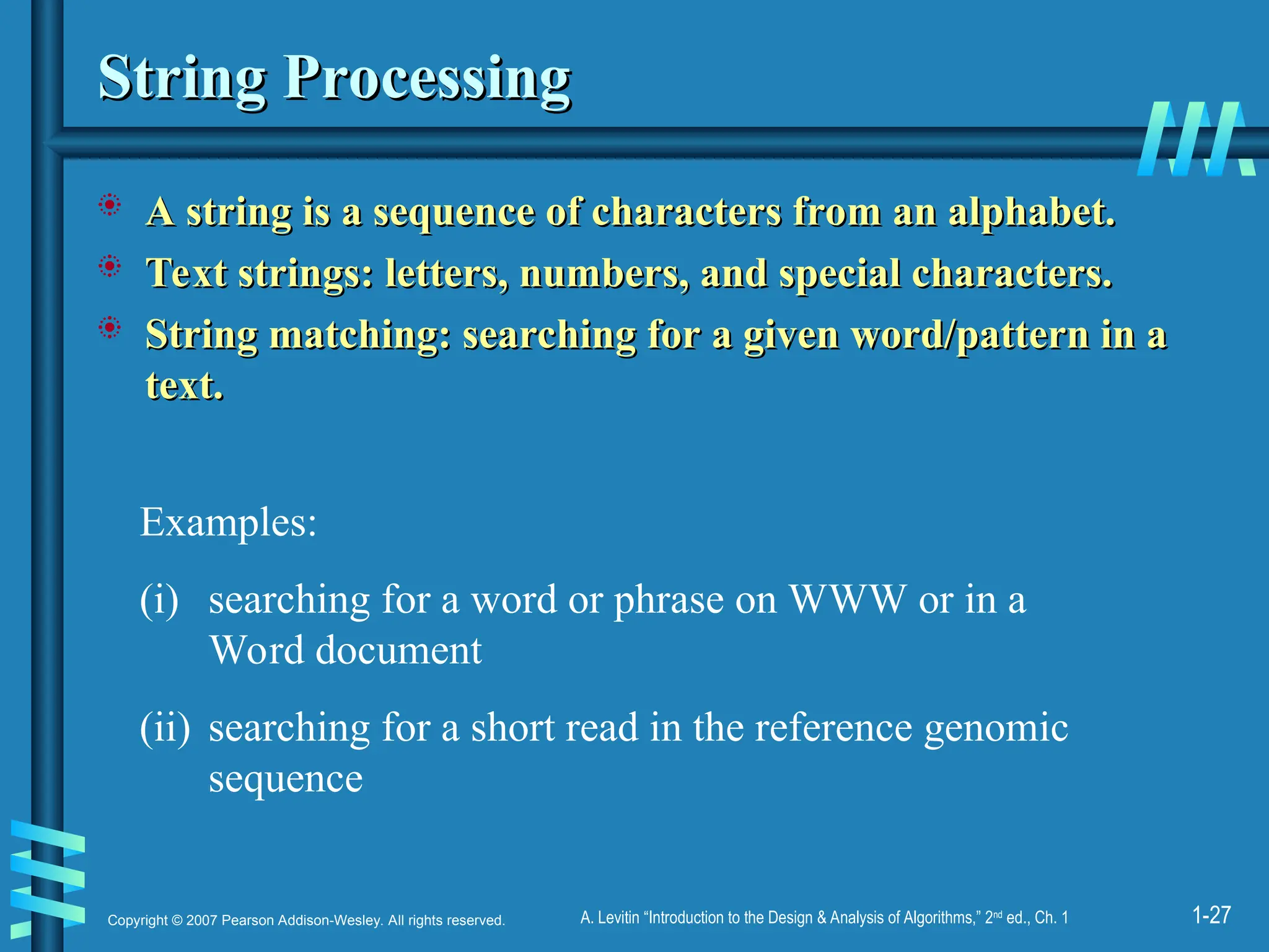 1-27
Copyright © 2007 Pearson Addison-Wesley. All rights reserved. A. Levitin “Introduction to the Design & Analysis of Algorithms,” 2nd
ed., Ch. 1
String Processing
String Processing
 A string is a sequence of characters from an alphabet.
A string is a sequence of characters from an alphabet.
 Text strings: letters, numbers, and special characters.
Text strings: letters, numbers, and special characters.
 String matching: searching for a given word/pattern in a
String matching: searching for a given word/pattern in a
text.
text.
Examples:
(i) searching for a word or phrase on WWW or in a
Word document
(ii) searching for a short read in the reference genomic
sequence
 
