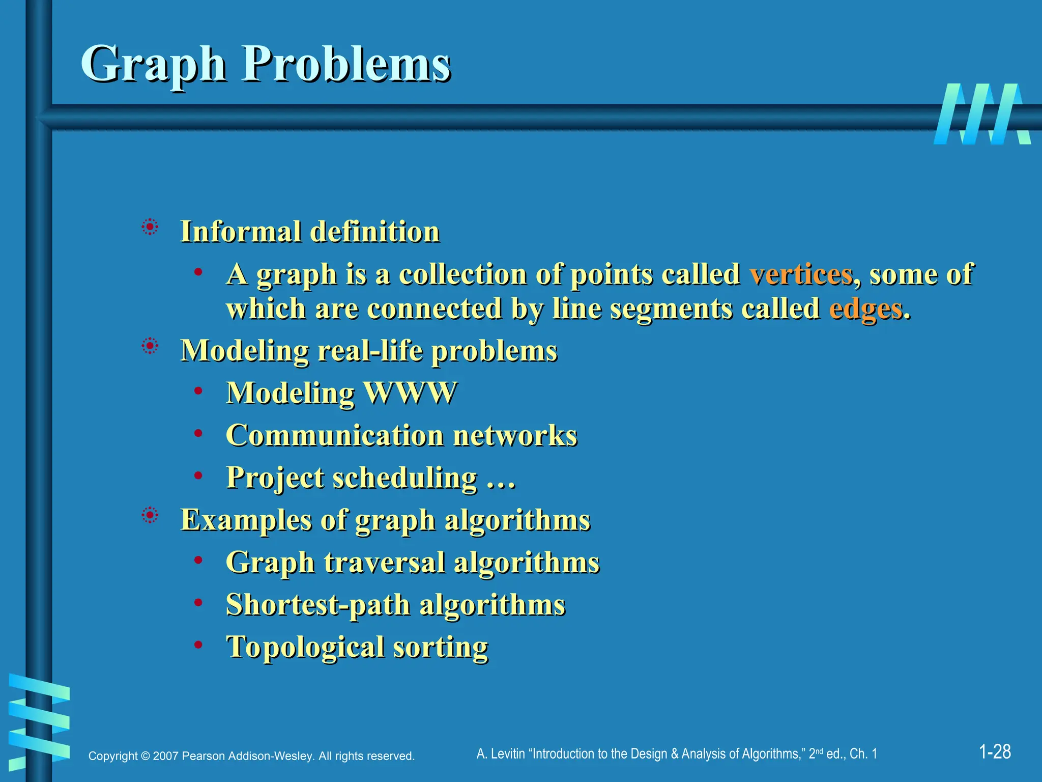 1-28
Copyright © 2007 Pearson Addison-Wesley. All rights reserved. A. Levitin “Introduction to the Design & Analysis of Algorithms,” 2nd
ed., Ch. 1
Graph Problems
Graph Problems
 Informal definition
Informal definition
• A graph is a collection of points called
A graph is a collection of points called vertices
vertices, some of
, some of
which are connected by line segments called
which are connected by line segments called edges
edges.
.
 Modeling real-life problems
Modeling real-life problems
• Modeling WWW
Modeling WWW
• Communication networks
Communication networks
• Project scheduling …
Project scheduling …
 Examples of graph algorithms
Examples of graph algorithms
• Graph traversal algorithms
Graph traversal algorithms
• Shortest-path algorithms
Shortest-path algorithms
• Topological sorting
Topological sorting
 