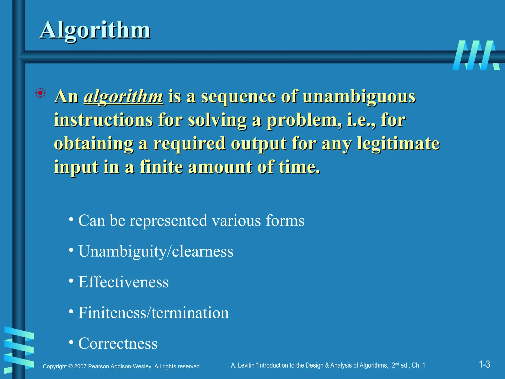 1-3
Copyright © 2007 Pearson Addison-Wesley. All rights reserved. A. Levitin “Introduction to the Design & Analysis of Algorithms,” 2nd
ed., Ch. 1
Algorithm
Algorithm
 An
An algorithm
algorithm is a sequence of unambiguous
is a sequence of unambiguous
instructions for solving a problem, i.e., for
instructions for solving a problem, i.e., for
obtaining a required output for any legitimate
obtaining a required output for any legitimate
input in a finite amount of time.
input in a finite amount of time.
• Can be represented various forms
• Unambiguity/clearness
• Effectiveness
• Finiteness/termination
• Correctness
 