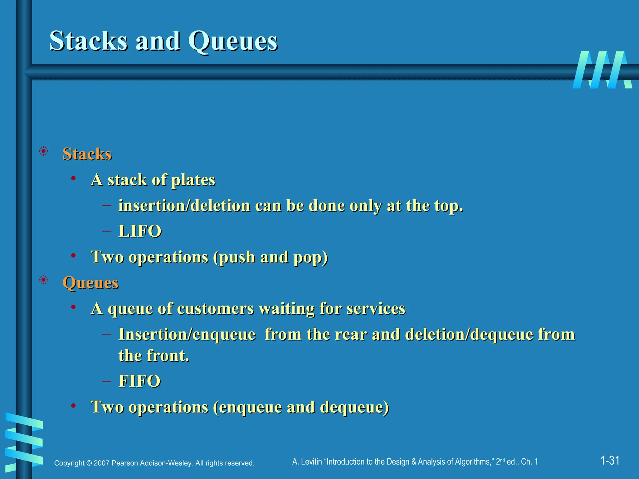 1-31
Copyright © 2007 Pearson Addison-Wesley. All rights reserved. A. Levitin “Introduction to the Design & Analysis of Algorithms,” 2nd
ed., Ch. 1
Stacks and Queues
Stacks and Queues
 Stacks
Stacks
• A stack of plates
A stack of plates
– insertion/deletion can be done only at the top.
insertion/deletion can be done only at the top.
– LIFO
LIFO
• Two operations (push and pop)
Two operations (push and pop)
 Queues
Queues
• A queue of customers waiting for services
A queue of customers waiting for services
– Insertion/enqueue from the rear and deletion/dequeue from
Insertion/enqueue from the rear and deletion/dequeue from
the front.
the front.
– FIFO
FIFO
• Two operations (enqueue and dequeue)
Two operations (enqueue and dequeue)
 