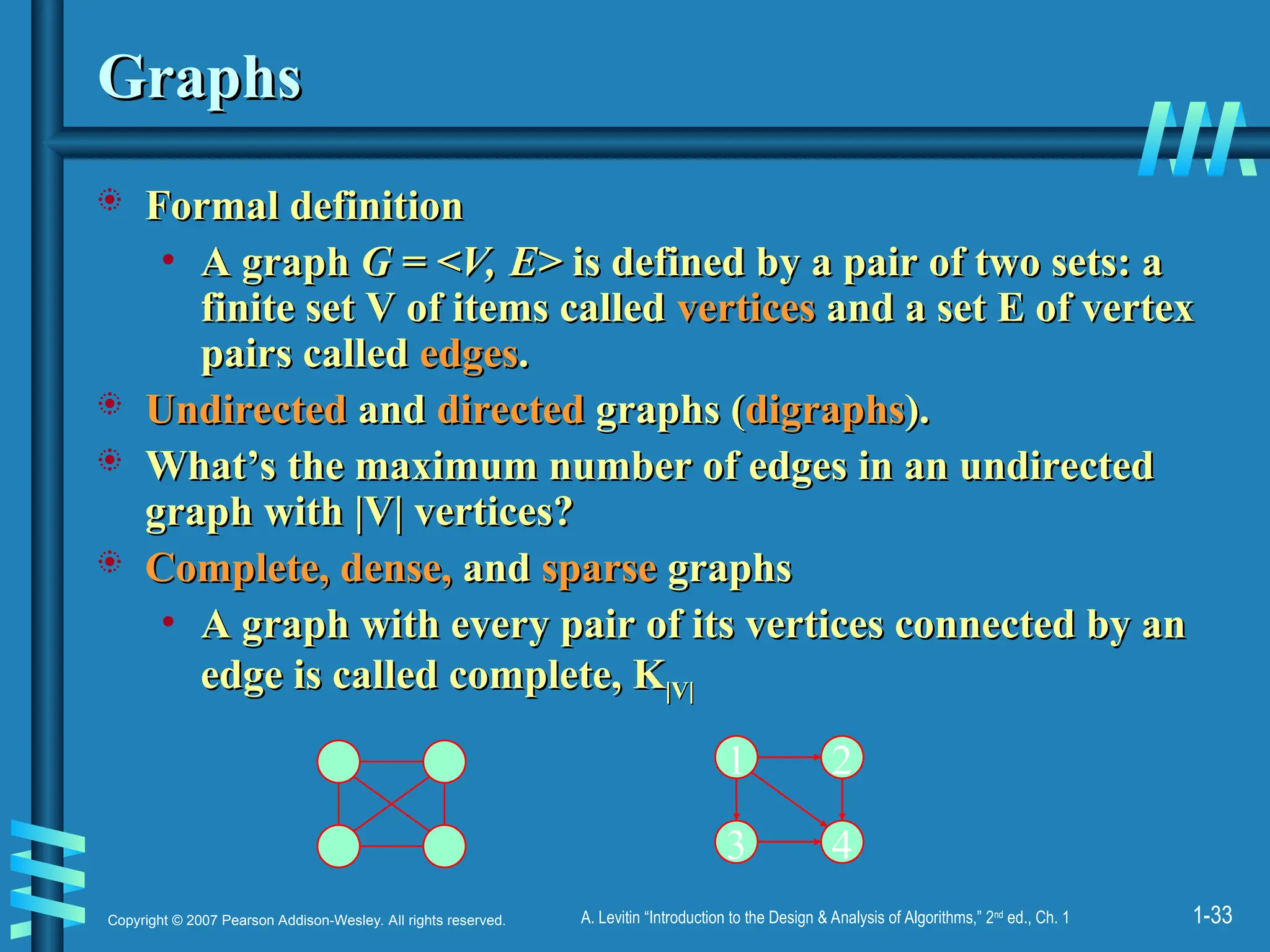 1-33
Copyright © 2007 Pearson Addison-Wesley. All rights reserved. A. Levitin “Introduction to the Design & Analysis of Algorithms,” 2nd
ed., Ch. 1
Graphs
Graphs
 Formal definition
Formal definition
• A graph
A graph G = <V, E>
G = <V, E> is defined by a pair of two sets: a
is defined by a pair of two sets: a
finite set V of items called
finite set V of items called vertices
vertices and a set E of vertex
and a set E of vertex
pairs called
pairs called edges
edges.
.
 Undirected
Undirected and
and directed
directed graphs (
graphs (digraphs
digraphs).
).
 What’s the maximum number of edges in an undirected
What’s the maximum number of edges in an undirected
graph with |V| vertices?
graph with |V| vertices?
 Complete, dense,
Complete, dense, and
and sparse
sparse graphs
graphs
• A graph with every pair of its vertices connected by an
A graph with every pair of its vertices connected by an
edge is called complete, K
edge is called complete, K|V|
|V|
1 2
3 4
 