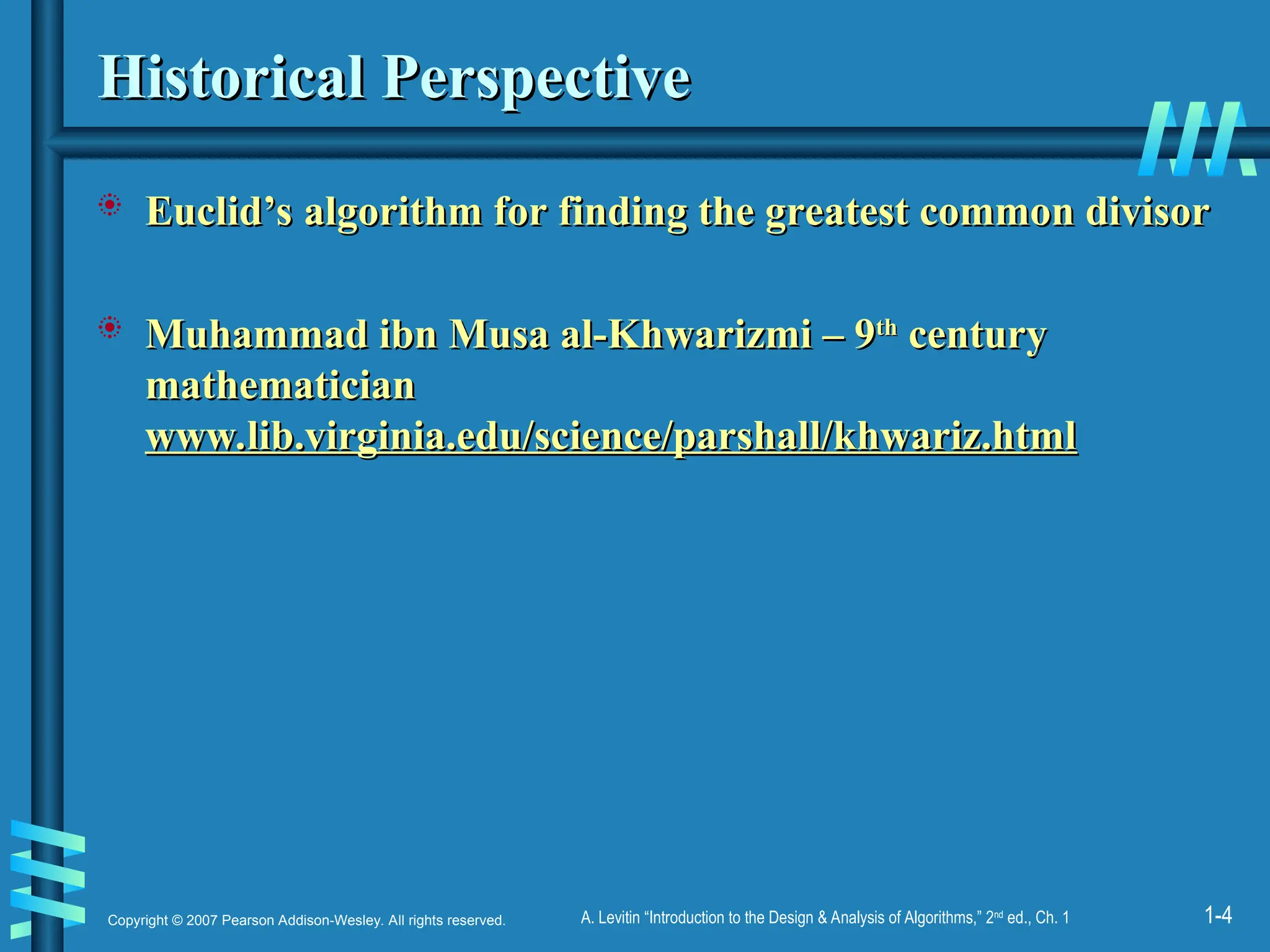 1-4
Copyright © 2007 Pearson Addison-Wesley. All rights reserved. A. Levitin “Introduction to the Design & Analysis of Algorithms,” 2nd
ed., Ch. 1
Historical Perspective
Historical Perspective
 Euclid’s algorithm for finding the greatest common divisor
Euclid’s algorithm for finding the greatest common divisor
 Muhammad ibn Musa al-Khwarizmi – 9
Muhammad ibn Musa al-Khwarizmi – 9th
th
century
century
mathematician
mathematician
www.lib.virginia.edu/science/parshall/khwariz.html
www.lib.virginia.edu/science/parshall/khwariz.html
 