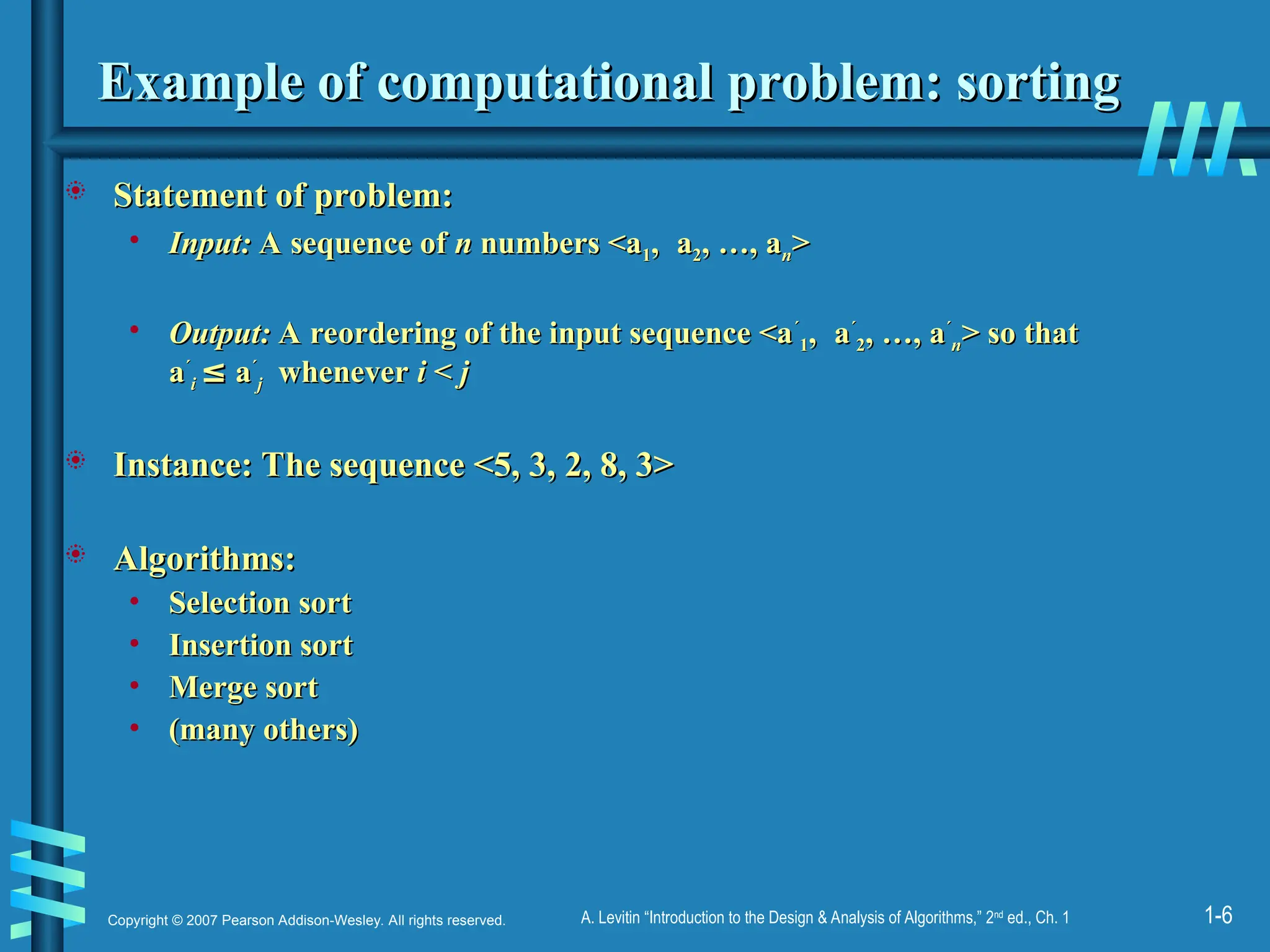1-6
Copyright © 2007 Pearson Addison-Wesley. All rights reserved. A. Levitin “Introduction to the Design & Analysis of Algorithms,” 2nd
ed., Ch. 1
Example of computational problem: sorting
Example of computational problem: sorting
 Statement of problem:
Statement of problem:
• Input:
Input: A sequence of
A sequence of n
n numbers <a
numbers <a1
1,
, a
a2
2, …, a
, …, an
n>
>
• Output:
Output: A reordering of the input sequence <a
A reordering of the input sequence <a´
´
1
1,
, a
a´
´
2
2, …, a
, …, a´
´
n
n> so that
> so that
a
a´
´
i
i ≤
≤ a
a´
´
j
j whenever
whenever i
i <
< j
j
 Instance: The sequence <5, 3, 2, 8, 3>
Instance: The sequence <5, 3, 2, 8, 3>
 Algorithms:
Algorithms:
• Selection sort
Selection sort
• Insertion sort
Insertion sort
• Merge sort
Merge sort
• (many others)
(many others)
 