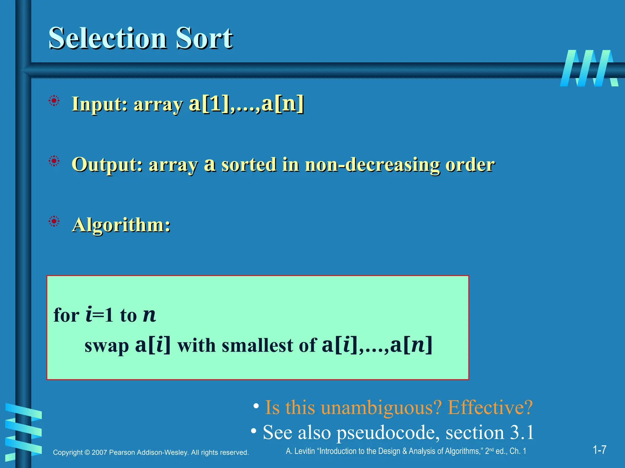 1-7
Copyright © 2007 Pearson Addison-Wesley. All rights reserved. A. Levitin “Introduction to the Design & Analysis of Algorithms,” 2nd
ed., Ch. 1
Selection Sort
Selection Sort
 Input: array
Input: array a[1],…,a[n]
a[1],…,a[n]
 Output: array
Output: array a
a sorted in non-decreasing order
sorted in non-decreasing order
 Algorithm:
Algorithm:
for i=1 to n
swap a[i] with smallest of a[i],…,a[n]
• Is this unambiguous? Effective?
• See also pseudocode, section 3.1
 