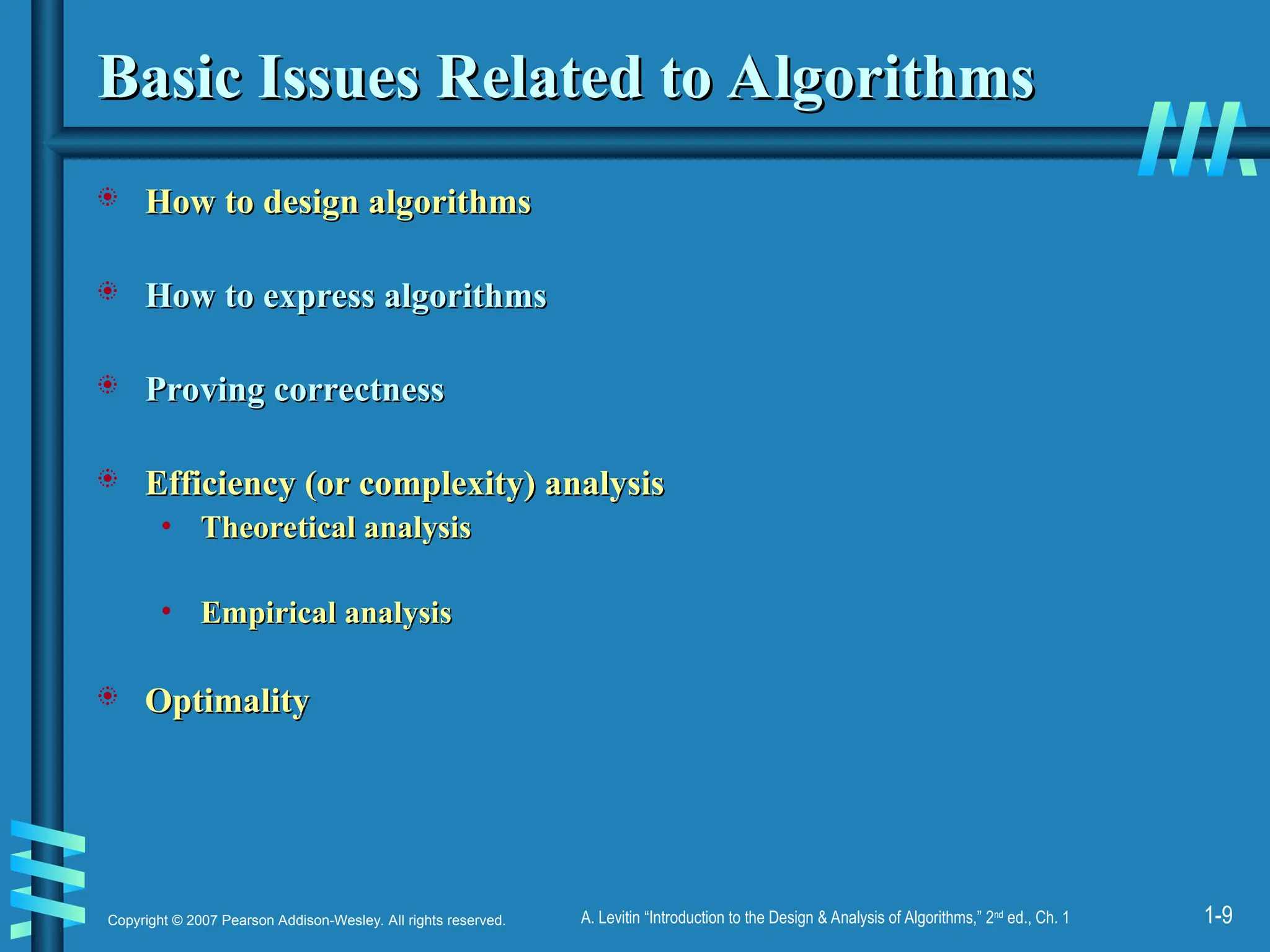 1-9
Copyright © 2007 Pearson Addison-Wesley. All rights reserved. A. Levitin “Introduction to the Design & Analysis of Algorithms,” 2nd
ed., Ch. 1
Basic Issues Related to Algorithms
Basic Issues Related to Algorithms
 How to design algorithms
How to design algorithms
 How to express algorithms
How to express algorithms
 Proving correctness
Proving correctness
 Efficiency (or complexity) analysis
Efficiency (or complexity) analysis
• Theoretical analysis
Theoretical analysis
• Empirical analysis
Empirical analysis
 Optimality
Optimality
 