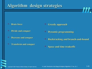 1-10
Copyright © 2007 Pearson Addison-Wesley. All rights reserved. A. Levitin “Introduction to the Design & Analysis of Algorithms,” 2nd
ed., Ch. 1
Algorithm design strategies
Algorithm design strategies
 Brute force
Brute force
 Divide and conquer
Divide and conquer
 Decrease and conquer
Decrease and conquer
 Transform and conquer
Transform and conquer
 Greedy approach
Greedy approach
 Dynamic programming
Dynamic programming
 Backtracking and branch-and-bound
Backtracking and branch-and-bound
 Space and time tradeoffs
Space and time tradeoffs
 