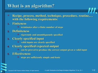1-12
Copyright © 2007 Pearson Addison-Wesley. All rights reserved. A. Levitin “Introduction to the Design & Analysis of Algorithms,” 2nd
ed., Ch. 1
What is an algorithm?
What is an algorithm?
 Recipe, process, method, technique, procedure, routine,…
Recipe, process, method, technique, procedure, routine,…
with the following requirements:
with the following requirements:
1.
1. Finiteness
Finiteness
 terminates after a finite number of steps
terminates after a finite number of steps
2.
2. Definiteness
Definiteness
 rigorously and unambiguously specified
rigorously and unambiguously specified
3.
3. Clearly specified input
Clearly specified input
 valid inputs are clearly specified
valid inputs are clearly specified
4.
4. Clearly specified/expected output
Clearly specified/expected output
 can be proved to produce the correct output given a valid input
can be proved to produce the correct output given a valid input
5.
5. Effectiveness
Effectiveness
 steps are sufficiently simple and basic
steps are sufficiently simple and basic
 
