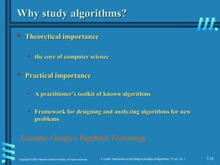 1-13
Copyright © 2007 Pearson Addison-Wesley. All rights reserved. A. Levitin “Introduction to the Design & Analysis of Algorithms,” 2nd
ed., Ch. 1
Why study algorithms?
Why study algorithms?
 Theoretical importance
Theoretical importance
• the core of computer science
the core of computer science
 Practical importance
Practical importance
• A practitioner’s toolkit of known algorithms
A practitioner’s toolkit of known algorithms
• Framework for designing and analyzing algorithms for new
Framework for designing and analyzing algorithms for new
problems
problems
Example: Google’s PageRank Technology
 