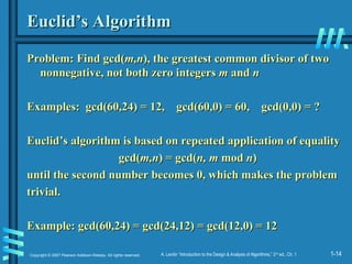 1-14
Copyright © 2007 Pearson Addison-Wesley. All rights reserved. A. Levitin “Introduction to the Design & Analysis of Algorithms,” 2nd
ed., Ch. 1
Euclid’s Algorithm
Euclid’s Algorithm
Problem: Find gcd(
Problem: Find gcd(m,n
m,n), the greatest common divisor of two
), the greatest common divisor of two
nonnegative, not both zero integers
nonnegative, not both zero integers m
m and
and n
n
Examples: gcd(60,24) = 12, gcd(60,0) = 60, gcd(0,0) = ?
Examples: gcd(60,24) = 12, gcd(60,0) = 60, gcd(0,0) = ?
Euclid’s algorithm is based on repeated application of equality
Euclid’s algorithm is based on repeated application of equality
gcd(
gcd(m,n
m,n) = gcd(
) = gcd(n, m
n, m mod
mod n
n)
)
until the second number becomes 0, which makes the problem
until the second number becomes 0, which makes the problem
trivial.
trivial.
Example: gcd(60,24) = gcd(24,12) = gcd(12,0) = 12
Example: gcd(60,24) = gcd(24,12) = gcd(12,0) = 12
 