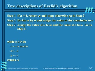 1-15
Copyright © 2007 Pearson Addison-Wesley. All rights reserved. A. Levitin “Introduction to the Design & Analysis of Algorithms,” 2nd
ed., Ch. 1
Two descriptions of Euclid’s algorithm
Two descriptions of Euclid’s algorithm
Step 1 If
Step 1 If n
n = 0, return
= 0, return m
m and stop; otherwise go to Step 2
and stop; otherwise go to Step 2
Step 2
Step 2 Divide
Divide m
m by
by n
n and assign the value of the remainder to
and assign the value of the remainder to r
r
Step 3 Assign the value of
Step 3 Assign the value of n
n to
to m
m and the value of
and the value of r
r to
to n.
n. Go to
Go to
Step 1.
Step 1.
while
while n
n ≠ 0
≠ 0 do
do
r ← m
r ← m mod
mod n
n
m← n
m← n
n ← r
n ← r
return
return m
m
 