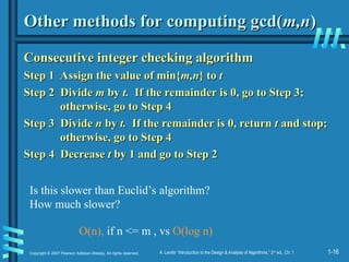 1-16
Copyright © 2007 Pearson Addison-Wesley. All rights reserved. A. Levitin “Introduction to the Design & Analysis of Algorithms,” 2nd
ed., Ch. 1
Other methods for computing gcd(
Other methods for computing gcd(m,n
m,n)
)
Consecutive integer checking algorithm
Consecutive integer checking algorithm
Step 1 Assign the value of min{
Step 1 Assign the value of min{m,n
m,n} to
} to t
t
Step 2
Step 2 Divide
Divide m
m by
by t.
t. If the remainder is 0, go to Step 3;
If the remainder is 0, go to Step 3;
otherwise, go to Step 4
otherwise, go to Step 4
Step 3
Step 3 Divide
Divide n
n by
by t.
t. If the remainder is 0, return
If the remainder is 0, return t
t and stop;
and stop;
otherwise, go to Step 4
otherwise, go to Step 4
Step 4 Decrease
Step 4 Decrease t
t by 1 and go to Step 2
by 1 and go to Step 2
Is this slower than Euclid’s algorithm?
How much slower?
O(n), if n <= m , vs O(log n)
 