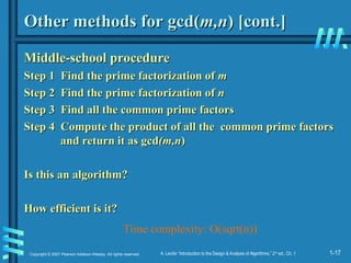 1-17
Copyright © 2007 Pearson Addison-Wesley. All rights reserved. A. Levitin “Introduction to the Design & Analysis of Algorithms,” 2nd
ed., Ch. 1
Other methods for gcd(
Other methods for gcd(m,n
m,n) [cont.]
) [cont.]
Middle-school procedure
Middle-school procedure
Step 1 Find the prime factorization of
Step 1 Find the prime factorization of m
m
Step 2 Find the prime factorization of
Step 2 Find the prime factorization of n
n
Step 3 Find all the common prime factors
Step 3 Find all the common prime factors
Step 4 Compute the product of all the common prime factors
Step 4 Compute the product of all the common prime factors
and return it as gcd
and return it as gcd(m,n
(m,n)
)
Is this an algorithm?
Is this an algorithm?
How efficient is it?
How efficient is it?
Time complexity: O(sqrt(n))
 