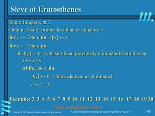 1-18
Copyright © 2007 Pearson Addison-Wesley. All rights reserved. A. Levitin “Introduction to the Design & Analysis of Algorithms,” 2nd
ed., Ch. 1
Sieve of Eratosthenes
Sieve of Eratosthenes
Input:
Input: Integer
Integer n
n ≥
≥ 2
2
Output: List of primes less than or equal to
Output: List of primes less than or equal to n
n
for
for p
p ← 2
← 2 to
to n
n do
do A
A[
[p
p] ←
] ← p
p
for
for p
p ← 2
← 2 to
to n
n do
do
if
if A
A[
[p
p]
] 
 0 //
0 //p
p hasn’t been previously eliminated from the list
hasn’t been previously eliminated from the list
j
j ←
← p
p*
* p
p
while
while j
j ≤
≤ n
n do
do
A
A[
[j
j]
] ← 0
← 0 //mark element as eliminated
//mark element as eliminated
j
j ←
← j
j + p
+ p
Example: 2 3 4 5 6 7 8 9 10 11 12 13 14 15 16 17 18 19 20
Example: 2 3 4 5 6 7 8 9 10 11 12 13 14 15 16 17 18 19 20
Time complexity: O(n)
 