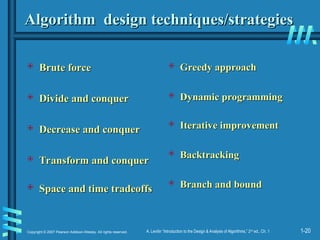 1-20
Copyright © 2007 Pearson Addison-Wesley. All rights reserved. A. Levitin “Introduction to the Design & Analysis of Algorithms,” 2nd
ed., Ch. 1
Algorithm design techniques/strategies
Algorithm design techniques/strategies
 Brute force
Brute force
 Divide and conquer
Divide and conquer
 Decrease and conquer
Decrease and conquer
 Transform and conquer
Transform and conquer
 Space and time tradeoffs
Space and time tradeoffs
 Greedy approach
Greedy approach
 Dynamic programming
Dynamic programming
 Iterative improvement
Iterative improvement
 Backtracking
Backtracking
 Branch and bound
Branch and bound
 
